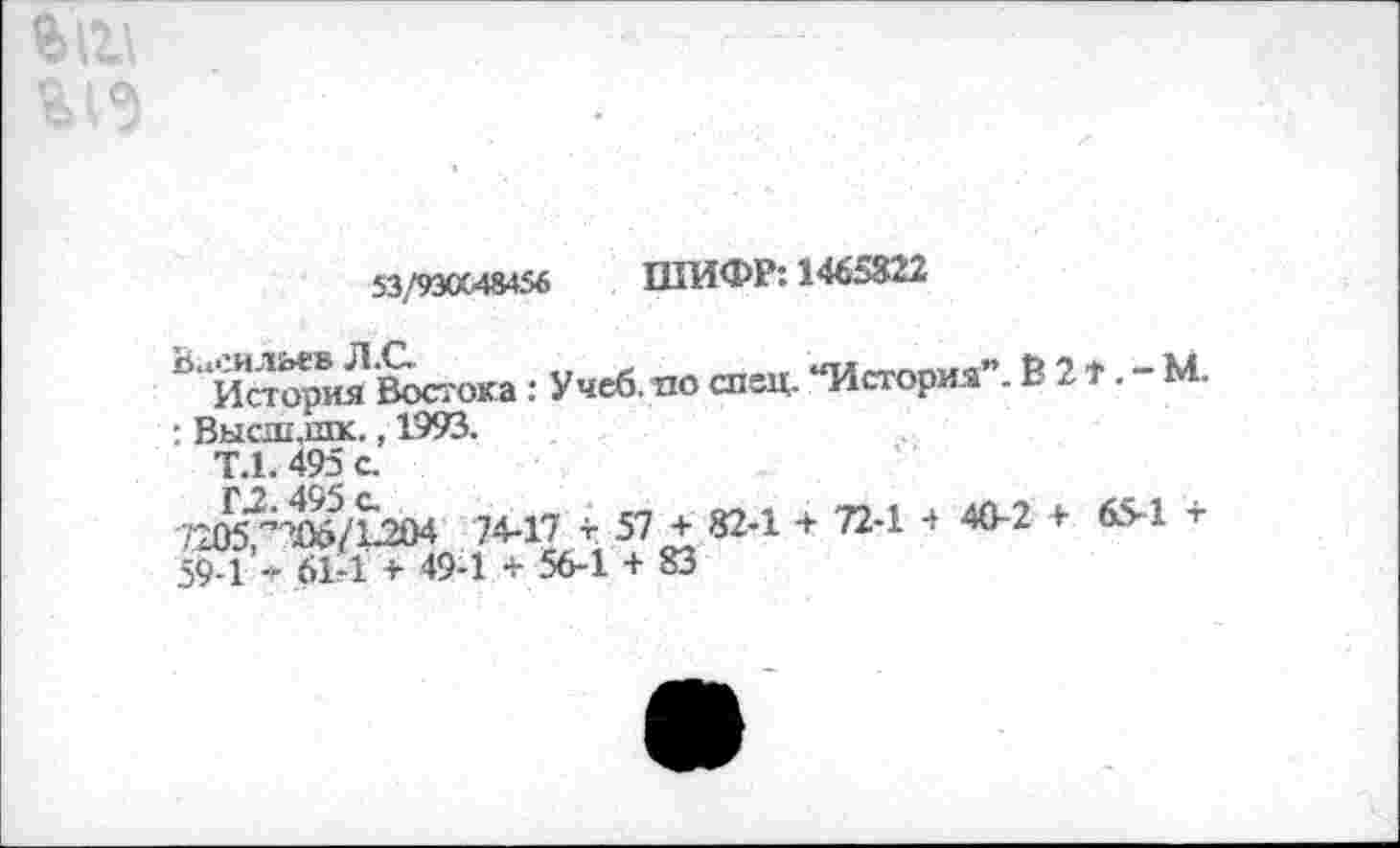 ﻿53/9Э0С48456 ШИФР: 1465822
°‘‘Истерия Востока: Учеб, по спец. “История”. В 2 ». - М.
: Высш,шк., 1993.
Т.1. 495 с.
гавг-те/ьаи 7М7 г эт + «и + л-1. «1! > (я -59-1 * 61*1 + 49-1 + 56-1 + 83